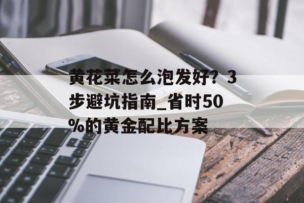 黄花菜怎么泡发好？3步避坑指南_省时50%的黄金配比方案-第1张图片-