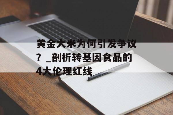黄金大米为何引发争议?_剖析转基因食品的4大伦理红线-第1张图片- 黄金大米为何引发争议?_剖析转基因食品的4大伦理红线-第1张图片-