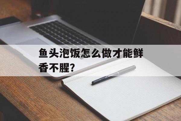 鱼头泡饭怎么做才能鲜香不腥？-第1张图片-