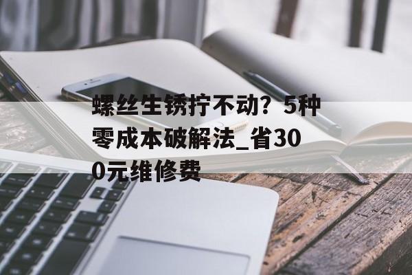 螺丝生锈拧不动？5种零成本破解法_省300元维修费-第1张图片-