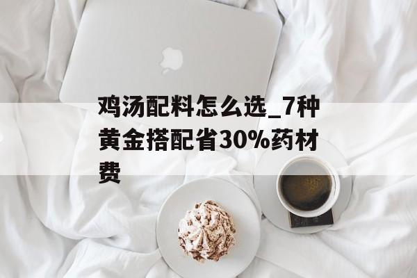 鸡汤配料怎么选_7种黄金搭配省30%药材费-第1张图片-
